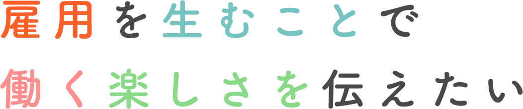 雇用を生むことで働く楽しさを伝えたい